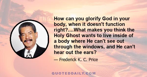 How can you glorify God in your body, when it doesn't function right?....What makes you think the Holy Ghost wants to live inside of a body where He can't see out through the windows, and He can't hear out the ears?