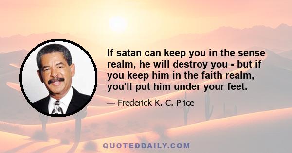 If satan can keep you in the sense realm, he will destroy you - but if you keep him in the faith realm, you'll put him under your feet.