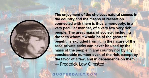 The enjoyment of the choicest natural scenes in the country and the means of recreation connected with them is thus a monopoly, in a very peculiar manner, of a very few very rich people. The great mass of society,