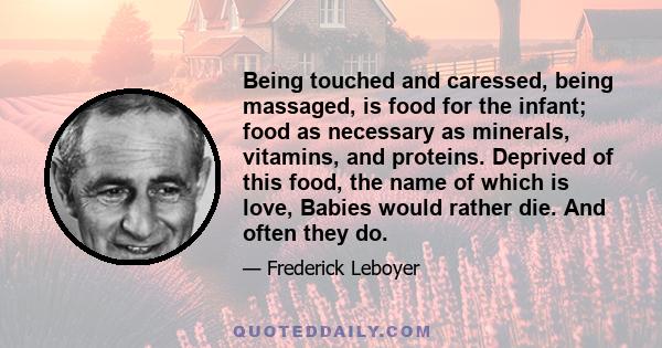 Being touched and caressed, being massaged, is food for the infant; food as necessary as minerals, vitamins, and proteins. Deprived of this food, the name of which is love, Babies would rather die. And often they do.