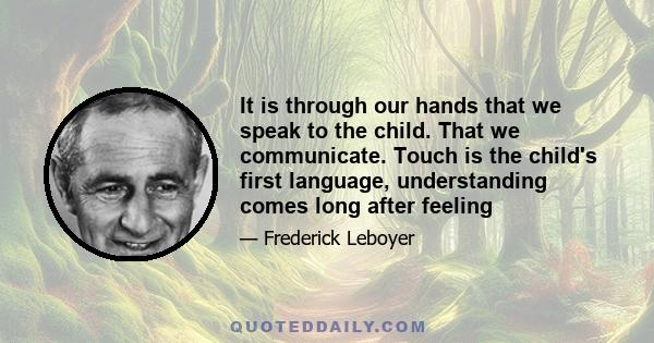 It is through our hands that we speak to the child. That we communicate. Touch is the child's first language, understanding comes long after feeling