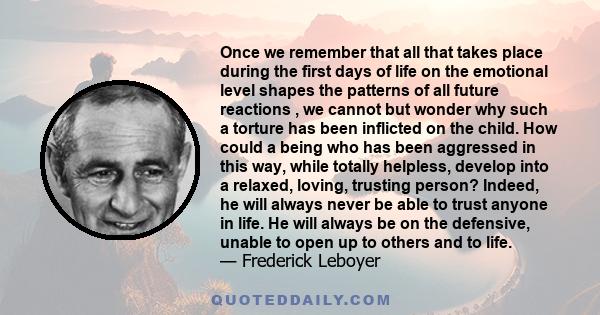 Once we remember that all that takes place during the first days of life on the emotional level shapes the patterns of all future reactions , we cannot but wonder why such a torture has been inflicted on the child. How