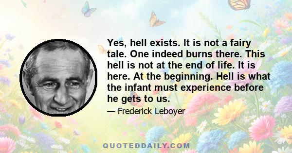 Yes, hell exists. It is not a fairy tale. One indeed burns there. This hell is not at the end of life. It is here. At the beginning. Hell is what the infant must experience before he gets to us.