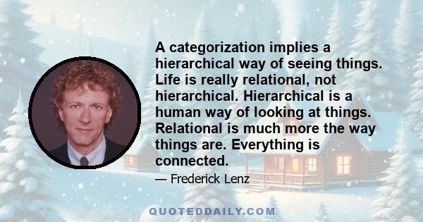 A categorization implies a hierarchical way of seeing things. Life is really relational, not hierarchical. Hierarchical is a human way of looking at things. Relational is much more the way things are. Everything is