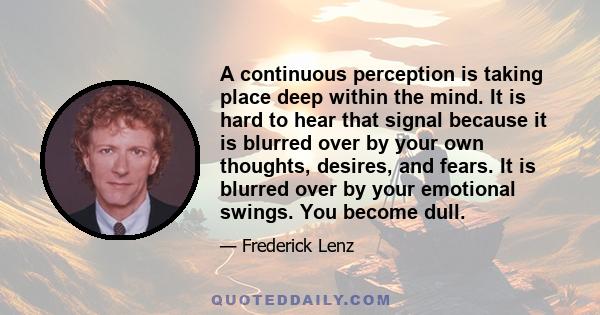 A continuous perception is taking place deep within the mind. It is hard to hear that signal because it is blurred over by your own thoughts, desires, and fears. It is blurred over by your emotional swings. You become