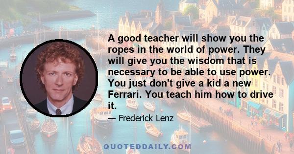 A good teacher will show you the ropes in the world of power. They will give you the wisdom that is necessary to be able to use power. You just don't give a kid a new Ferrari. You teach him how to drive it.