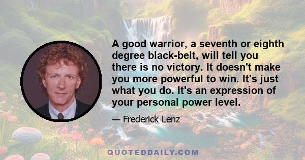 A good warrior, a seventh or eighth degree black-belt, will tell you there is no victory. It doesn't make you more powerful to win. It's just what you do. It's an expression of your personal power level.