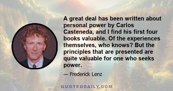 A great deal has been written about personal power by Carlos Casteneda, and I find his first four books valuable. Of the experiences themselves, who knows? But the principles that are presented are quite valuable for