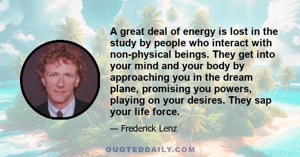 A great deal of energy is lost in the study by people who interact with non-physical beings. They get into your mind and your body by approaching you in the dream plane, promising you powers, playing on your desires.