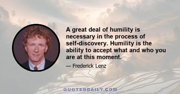 A great deal of humility is necessary in the process of self-discovery. Humility is the ability to accept what and who you are at this moment.