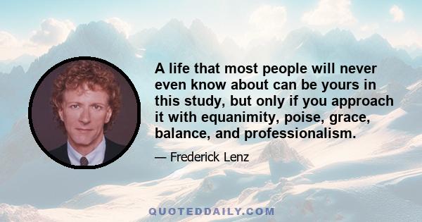 A life that most people will never even know about can be yours in this study, but only if you approach it with equanimity, poise, grace, balance, and professionalism.