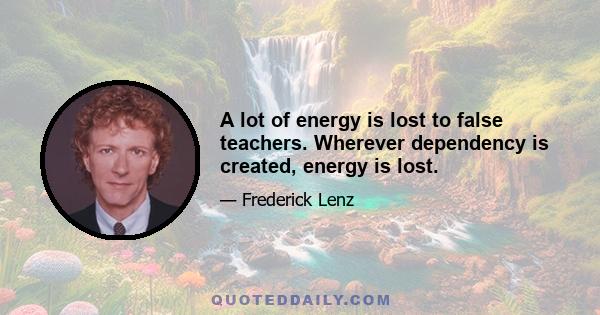 A lot of energy is lost to false teachers. Wherever dependency is created, energy is lost.