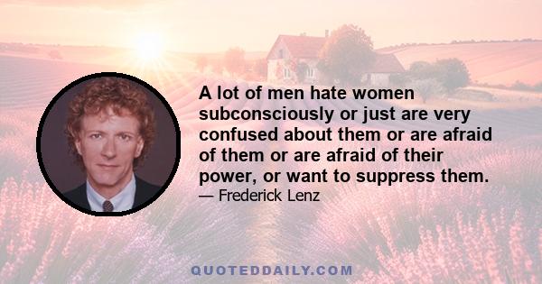 A lot of men hate women subconsciously or just are very confused about them or are afraid of them or are afraid of their power, or want to suppress them.