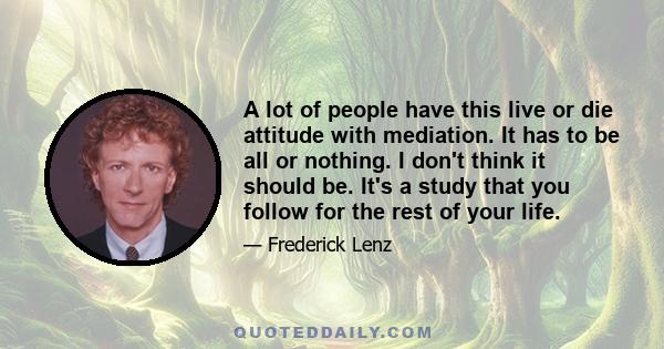 A lot of people have this live or die attitude with mediation. It has to be all or nothing. I don't think it should be. It's a study that you follow for the rest of your life.