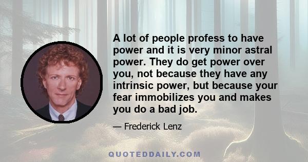 A lot of people profess to have power and it is very minor astral power. They do get power over you, not because they have any intrinsic power, but because your fear immobilizes you and makes you do a bad job.