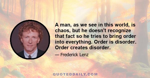 A man, as we see in this world, is chaos, but he doesn't recognize that fact so he tries to bring order into everything. Order is disorder. Order creates disorder.