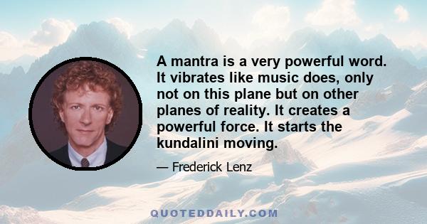 A mantra is a very powerful word. It vibrates like music does, only not on this plane but on other planes of reality. It creates a powerful force. It starts the kundalini moving.