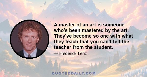 A master of an art is someone who's been mastered by the art. They've become so one with what they teach that you can't tell the teacher from the student.