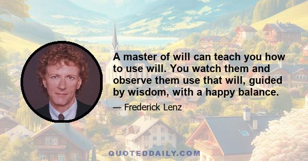 A master of will can teach you how to use will. You watch them and observe them use that will, guided by wisdom, with a happy balance.