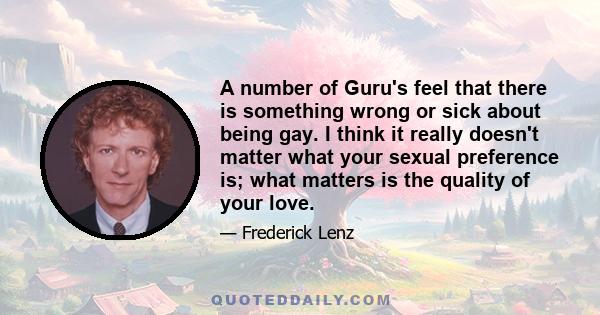 A number of Guru's feel that there is something wrong or sick about being gay. I think it really doesn't matter what your sexual preference is; what matters is the quality of your love.