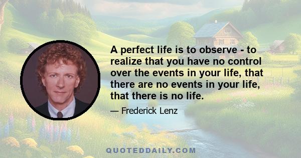 A perfect life is to observe - to realize that you have no control over the events in your life, that there are no events in your life, that there is no life.