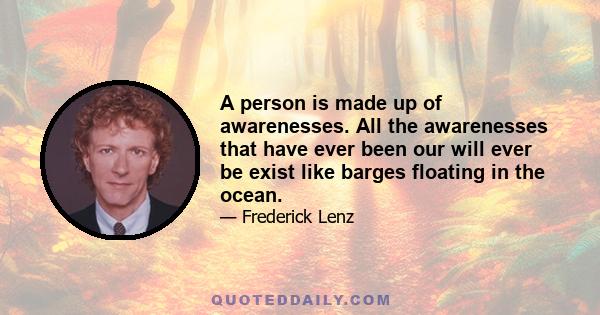 A person is made up of awarenesses. All the awarenesses that have ever been our will ever be exist like barges floating in the ocean.