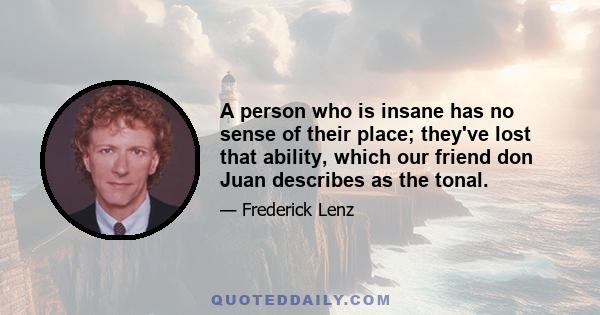 A person who is insane has no sense of their place; they've lost that ability, which our friend don Juan describes as the tonal.