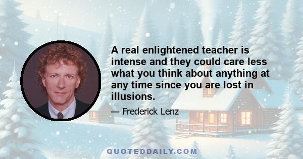 A real enlightened teacher is intense and they could care less what you think about anything at any time since you are lost in illusions.