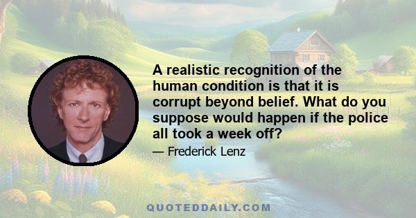 A realistic recognition of the human condition is that it is corrupt beyond belief. What do you suppose would happen if the police all took a week off?