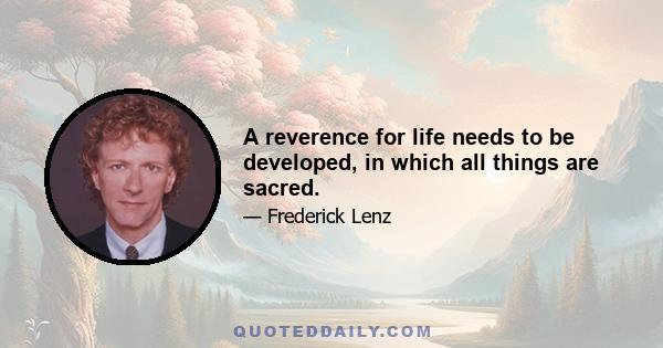 A reverence for life needs to be developed, in which all things are sacred.