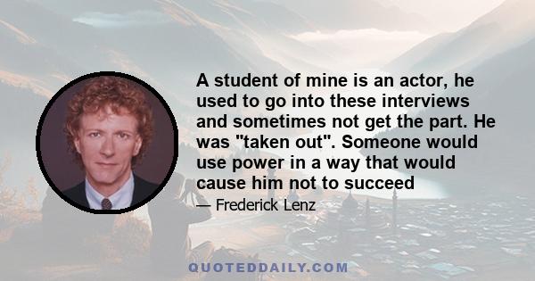 A student of mine is an actor, he used to go into these interviews and sometimes not get the part. He was taken out. Someone would use power in a way that would cause him not to succeed