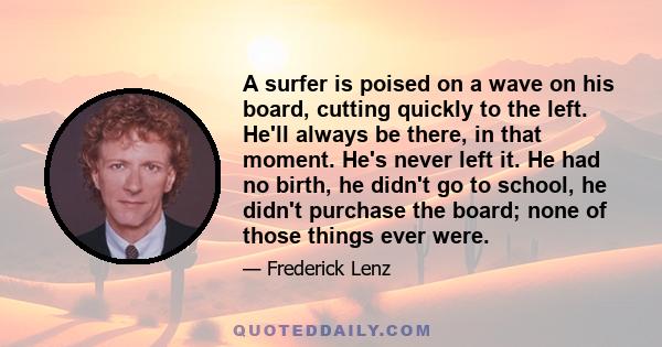 A surfer is poised on a wave on his board, cutting quickly to the left. He'll always be there, in that moment. He's never left it. He had no birth, he didn't go to school, he didn't purchase the board; none of those