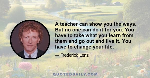 A teacher can show you the ways. But no one can do it for you. You have to take what you learn from them and go out and live it. You have to change your life.