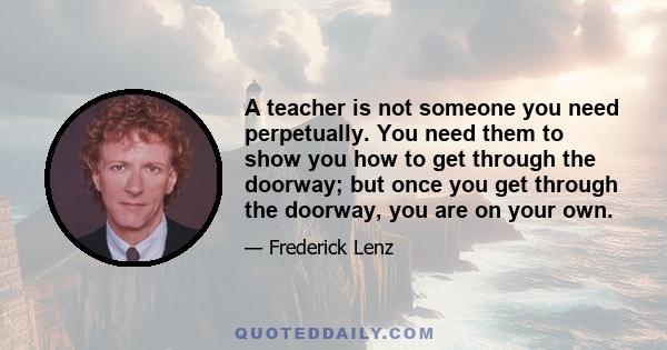 A teacher is not someone you need perpetually. You need them to show you how to get through the doorway; but once you get through the doorway, you are on your own.