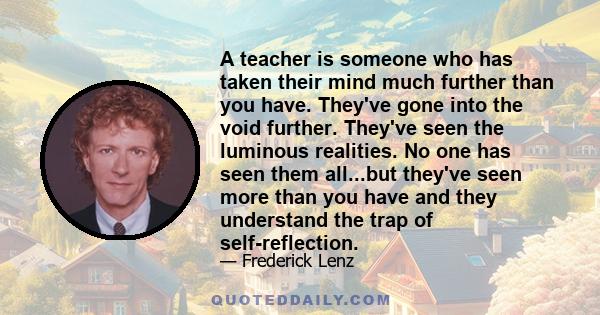 A teacher is someone who has taken their mind much further than you have. They've gone into the void further. They've seen the luminous realities. No one has seen them all...but they've seen more than you have and they