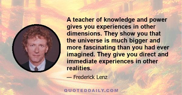 A teacher of knowledge and power gives you experiences in other dimensions. They show you that the universe is much bigger and more fascinating than you had ever imagined. They give you direct and immediate experiences