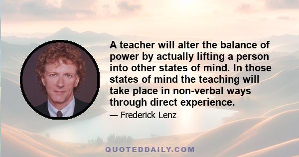 A teacher will alter the balance of power by actually lifting a person into other states of mind. In those states of mind the teaching will take place in non-verbal ways through direct experience.