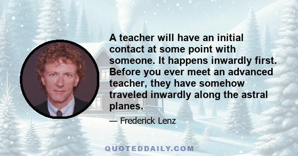 A teacher will have an initial contact at some point with someone. It happens inwardly first. Before you ever meet an advanced teacher, they have somehow traveled inwardly along the astral planes.