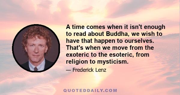 A time comes when it isn't enough to read about Buddha, we wish to have that happen to ourselves. That's when we move from the exoteric to the esoteric, from religion to mysticism.