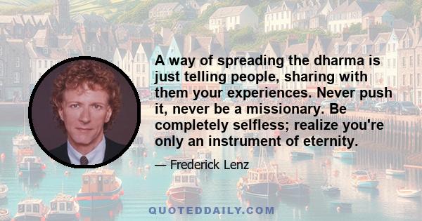 A way of spreading the dharma is just telling people, sharing with them your experiences. Never push it, never be a missionary. Be completely selfless; realize you're only an instrument of eternity.