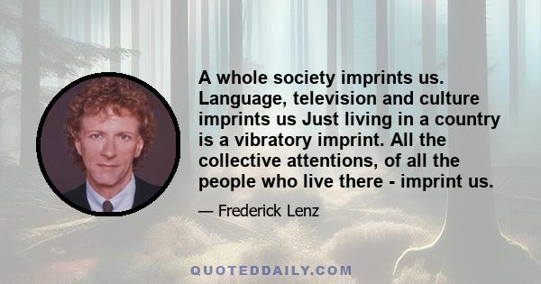 A whole society imprints us. Language, television and culture imprints us Just living in a country is a vibratory imprint. All the collective attentions, of all the people who live there - imprint us.