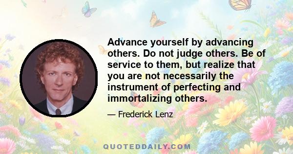 Advance yourself by advancing others. Do not judge others. Be of service to them, but realize that you are not necessarily the instrument of perfecting and immortalizing others.