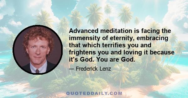 Advanced meditation is facing the immensity of eternity, embracing that which terrifies you and frightens you and loving it because it's God. You are God.