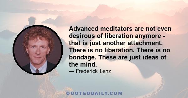 Advanced meditators are not even desirous of liberation anymore - that is just another attachment. There is no liberation. There is no bondage. These are just ideas of the mind.