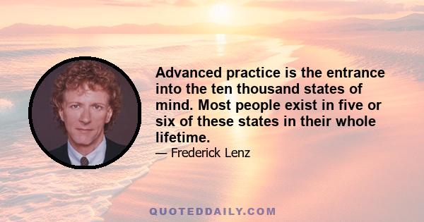 Advanced practice is the entrance into the ten thousand states of mind. Most people exist in five or six of these states in their whole lifetime.