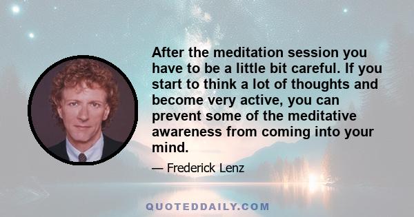 After the meditation session you have to be a little bit careful. If you start to think a lot of thoughts and become very active, you can prevent some of the meditative awareness from coming into your mind.