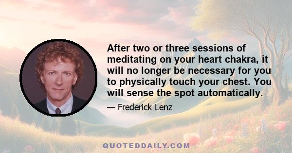 After two or three sessions of meditating on your heart chakra, it will no longer be necessary for you to physically touch your chest. You will sense the spot automatically.