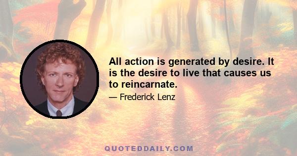 All action is generated by desire. It is the desire to live that causes us to reincarnate.