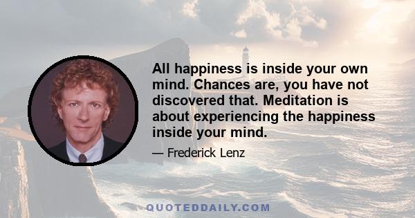 All happiness is inside your own mind. Chances are, you have not discovered that. Meditation is about experiencing the happiness inside your mind.