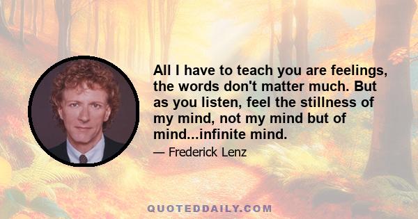 All I have to teach you are feelings, the words don't matter much. But as you listen, feel the stillness of my mind, not my mind but of mind...infinite mind.